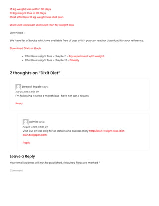 13 kg weight loss within 90 days
10 Kg weight loss in 90 Days
Most effortless 10 kg weight loss diet plan
Dixit Diet ReviewDr Dixit Diet Plan for weight loss
Download :
We have list of books which we available free of cost which you can read or download for your reference.
Download Dixit sir Book
Effortless weight loss – chapter 1 – My experiment with weight.
Effortless weight loss – chapter 2 – Obesity
2 thoughts on “Dixit Diet”
Deepali Ingale says:
July 27, 2019 at 9:03 am
I’m following it since a month but I have not got d results
Reply
admin says:
August 1, 2019 at 8:36 am
Visit our ofﬁcal blog for all details and success story http://dixit-weight-loss-diet-
plan.blogspot.com
Reply
Leave a Reply
Your email address will not be published. Required ﬁelds are marked *
Comment
 