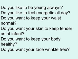 Do you like to be young always?
Do you like to feel energetic all day?
Do you want to keep your waist
normal?
Do you want your skin to keep tender
as of infant?
Do you want to keep your body
healthy?
Do you want your face wrinkle free?
 
