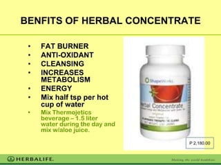 BENFITS OF HERBAL CONCENTRATE

 •   FAT BURNER
 •   ANTI-OXIDANT
 •   CLEANSING
 •   INCREASES
     METABOLISM
 •   ENERGY
 •   Mix half tsp per hot
     cup of water
 •   Mix Thermojetics
     beverage – 1.5 liter
     water during the day and
     mix w/aloe juice.

                                P 2,180.00
 