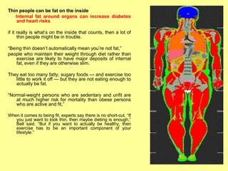 Thin people can be fat on the inside
   Internal fat around organs can increase diabetes
    and heart risks

if it really is what’s on the inside that counts, then a lot of
      thin people might be in trouble.

“Being thin doesn’t automatically mean you’re not fat,”
people who maintain their weight through diet rather than
    exercise are likely to have major deposits of internal
    fat, even if they are otherwise slim.

They eat too many fatty, sugary foods — and exercise too
   little to work it off — but they are not eating enough to
   actually be fat.

“Normal-weight persons who are sedentary and unfit are
    at much higher risk for mortality than obese persons
    who are active and fit,”

When it comes to being fit, experts say there is no short-cut. “If
   you just want to look thin, then maybe dieting is enough,”
   Bell said. “But if you want to actually be healthy, then
   exercise has to be an important component of your
   lifestyle.”
 