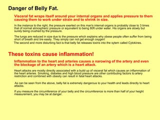 Danger of Belly Fat.
  Visceral fat wraps itself around your internal organs and applies pressure to them
  causing them to work under strain and to shrink in size.
  In the instance to the right, the pressure exerted on this man's internal organs is probably close to 3 times
  that of normal atmospheric pressure or equivalent to being 80ft under water. His organs are slowly but
  surely being crushed by the pressure.
  The lungs are reduced in size due to the pressure which explains why obese people often suffer from being
  short of breath and tire easily. They simply can not get enough oxygen!
  The second and more disturbing fact is that belly fat releases toxins into the sytem called Cytokines.



These toxins cause inflammation!
  Inflammation to the heart and arteries causes a narowing of the artery and even
  the blockage of an artery which is a heart attack.
  Heart attacks are mostly directly associated with a build up of visceral fat which causes an inflammation of
  the heart arteries. Smoking, diabetes and high blood pressure are other contributing factors to artery
  restriction and combined with obesity can result in fatal heart attacks.

  As can be seen from the above, belly fat is extremely dangerous to your health and leads directly to heart
  attacks.
  If you measure the circumference of your belly and the circumference is more than half of your height
  measurement, you may be at danger.
 