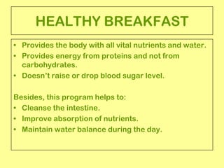 HEALTHY BREAKFAST
• Provides the body with all vital nutrients and water.
• Provides energy from proteins and not from
  carbohydrates.
• Doesn’t raise or drop blood sugar level.

Besides, this program helps to:
• Cleanse the intestine.
• Improve absorption of nutrients.
• Maintain water balance during the day.
 