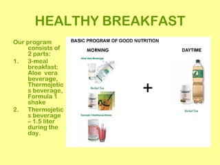 HEALTHY BREAKFAST
Our program
     consists of
     2 parts:
1. 3-meal
     breakfast:
     Aloe vera
     beverage,
     Thermojetic
     s beverage,
     Formula 1
     shake
2. Thermojetic
     s beverage
     – 1.5 liter
     during the
     day.
 