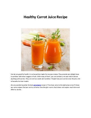 Healthy Carrot Juice Recipe 
Carrots are good for health. It can be perfect staple for any juice recipe. They provide very delight base 
to combine with other veggies or fruits. With many of them, you can combine, mix and match almost 
anything with carrots. They are not too sweet and too bitter. People love juice carrots since they do a lot 
of benefits for their health. 
Are you wondering what the best carrot juice recipe is? You have come to the right place since I’ll show 
you some recipes that you can try at home. One thing for sure is that it does not require much time and 
effort to do this. 
 