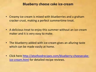 Blueberry cheese cake ice-cream
• Creamy ice cream is mixed with blueberries and a graham
cracker crust, making a perfect summertime treat.
• A delicious treat to enjoy this summer without an ice cream
maker and it is very easy to make.
• The blueberry added with ice-cream gives an alluring taste
which can be made easily at home.
• Click here http://atozfoodrecipes.com/blueberry-cheesecake-
ice-cream.html for detailed recipe reviews.
 