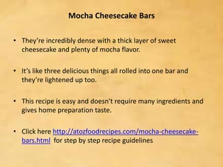 Mocha Cheesecake Bars
• They’re incredibly dense with a thick layer of sweet
cheesecake and plenty of mocha flavor.
• It’s like three delicious things all rolled into one bar and
they’re lightened up too.
• This recipe is easy and doesn't require many ingredients and
gives home preparation taste.
• Click here http://atozfoodrecipes.com/mocha-cheesecake-
bars.html for step by step recipe guidelines
 