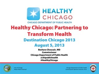 Chicago Department of Public Health
Commissioner Bechara Choucair, M.D.
City of Chicago
Mayor Rahm Emanuel
Healthy Chicago: Partnering to
Transform Health
Destination Chicago 2013
August 5, 2013
Bechara Choucair, MD
Commissioner
Chicago Department of Public Health
@chipublichealth
#HealthyChicago
 