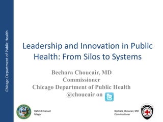 Chicago Department of Public Health




                                      Leadership and Innovation in Public
                                         Health: From Silos to Systems
                                              Bechara Choucair, MD
                                                  Commissioner
                                        Chicago Department of Public Health
                                                   @choucair on

                                         Rahm Emanuel                Bechara Choucair, MD
                                         Mayor                       Commissioner
 