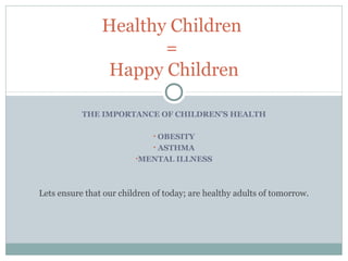 THE IMPORTANCE OF CHILDREN’S HEALTH
• OBESITY
• ASTHMA
•MENTAL ILLNESS
Healthy Children
=
Happy Children
Lets ensure that our children of today; are healthy adults of tomorrow.
 