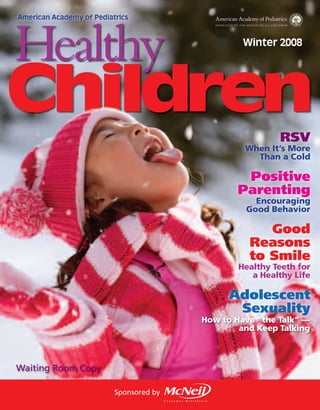 American Academy of Pediatrics




Healthy                                           Winter 2008




Children                                                  RSV
                                                  When It’s More
                                                    Than a Cold

                                                  Positive
                                                 Parenting
                                                    Encouraging
                                                  Good Behavior

                                                      Good
                                                   Reasons
                                                   to Smile
                                                 Healthy Teeth for
                                                    a Healthy Life

                                               Adolescent
                                                Sexuality
                                         How to Have “the Talk” —
                                                 and Keep Talking



Waiting Room Copy

                          Sponsored by
 