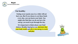 Royal
Semi International School
Eat healthy:
Eating sweet snacks once in a while will not
hurt you. But if you choose to eat those foods
every day, you can harm your body. You
might also find that you do not have the
energy you need to get through the day.
It is important to think about your food
choices. Healthy food gives you nutrients that
your body needs and gives you energy to work
and play.
 