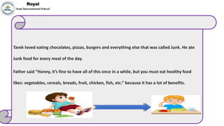 Tarek loved eating chocolates, pizzas, burgers and everything else that was called Junk. He ate
Junk food for every meal of the day.
Father said “Honey, it’s fine to have all of this once in a while, but you must eat healthy food
likes: vegetables, cereals, breads, fruit, chicken, fish, etc.” because it has a lot of benefits.
 