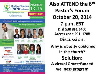 5th PASTOR’s 
FORUM: 
Open discussion on the media 
reports: 
“Fat in the Church” 
then we talk SOLUTIONS 
for smaller churches 
October 20, 2014 
7 p.m. EST 
530 881 1400 Access code 
591 178# 
404 445 -8579 
for more info 
 