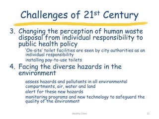 Challenges of 21st Century
3. Changing the perception of human waste
   disposal from individual responsibility to
   public health policy
     „On-site‟ toilet facilities are seen by city authorities as an
     individual responsibility
     installing pay-to-use toilets
4. Facing the diverse hazards in the
   environment
     assess hazards and pollutants in all environmental
     compartments, air, water and land
     alert for these new hazards
     monitoring programs and new technology to safeguard the
     quality of the environment

                             Healthy Cities                           11
 