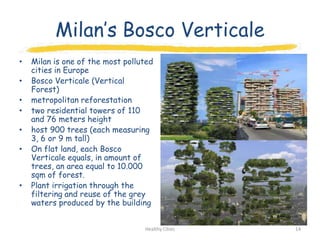 Milan‟s Bosco Verticale
•   Milan is one of the most polluted
    cities in Europe
•   Bosco Verticale (Vertical
    Forest)
•   metropolitan reforestation
•   two residential towers of 110
    and 76 meters height
•   host 900 trees (each measuring
    3, 6 or 9 m tall)
•   On flat land, each Bosco
    Verticale equals, in amount of
    trees, an area equal to 10.000
    sqm of forest.
•   Plant irrigation through the
    filtering and reuse of the grey
    waters produced by the building


                                  Healthy Cities   14
 