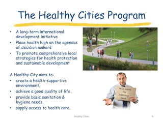 The Healthy Cities Program
•   A long-term international
    development initiative
•   Place health high on the agendas
    of decision makers
•   To promote comprehensive local
    strategies for health protection
    and sustainable development

A Healthy City aims to:
• create a health-supportive
   environment,
• achieve a good quality of life,
• provide basic sanitation &
   hygiene needs,
• supply access to health care.
                                    Healthy Cities   4
 