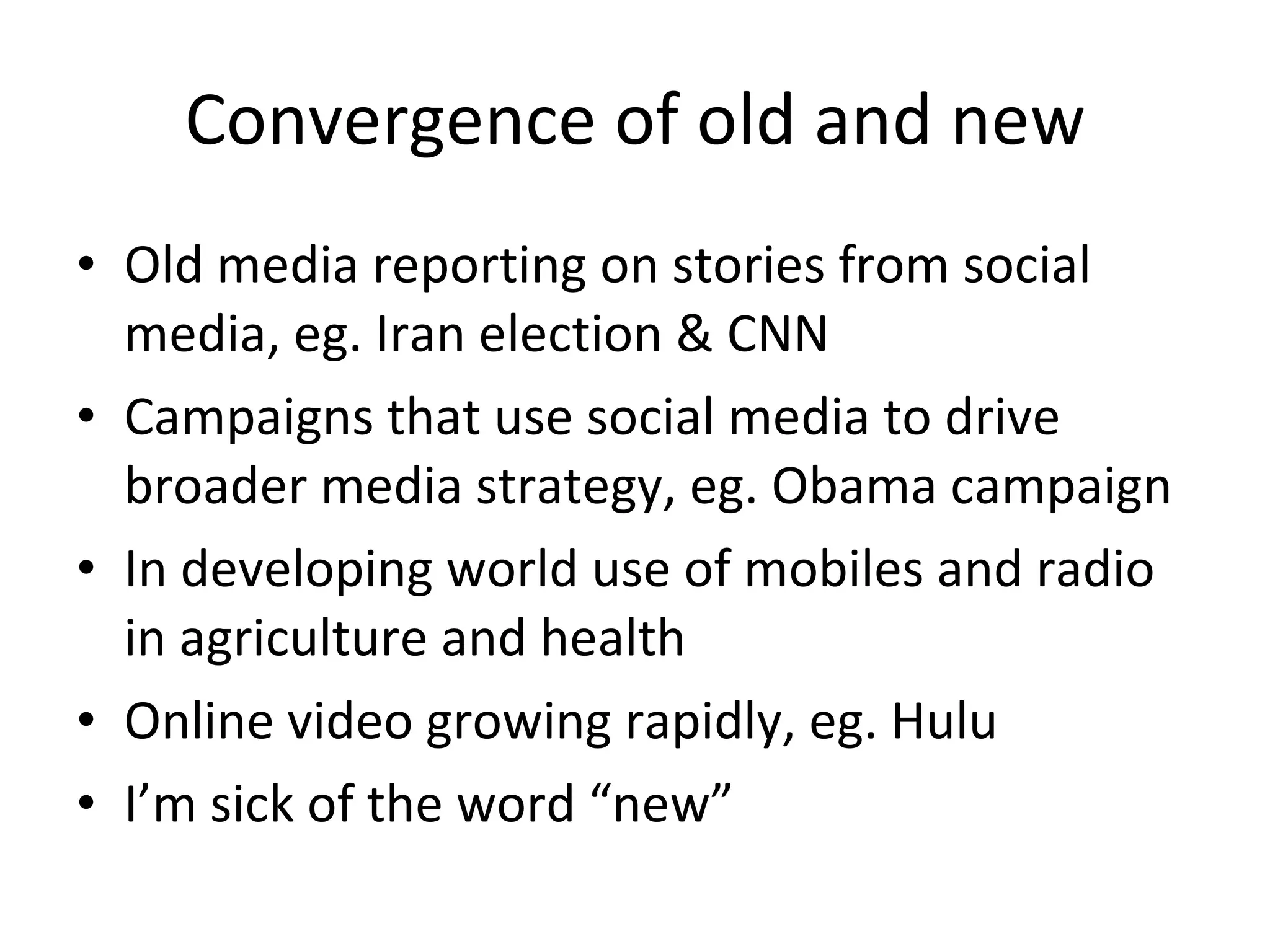 Convergence of old and new Old media reporting on stories from social media, eg. Iran election & CNN Campaigns that use social media to drive broader media strategy, eg. Obama campaign In developing world use of mobiles and radio in agriculture and health Online video growing rapidly, eg. Hulu I’m sick of the word “new” 
