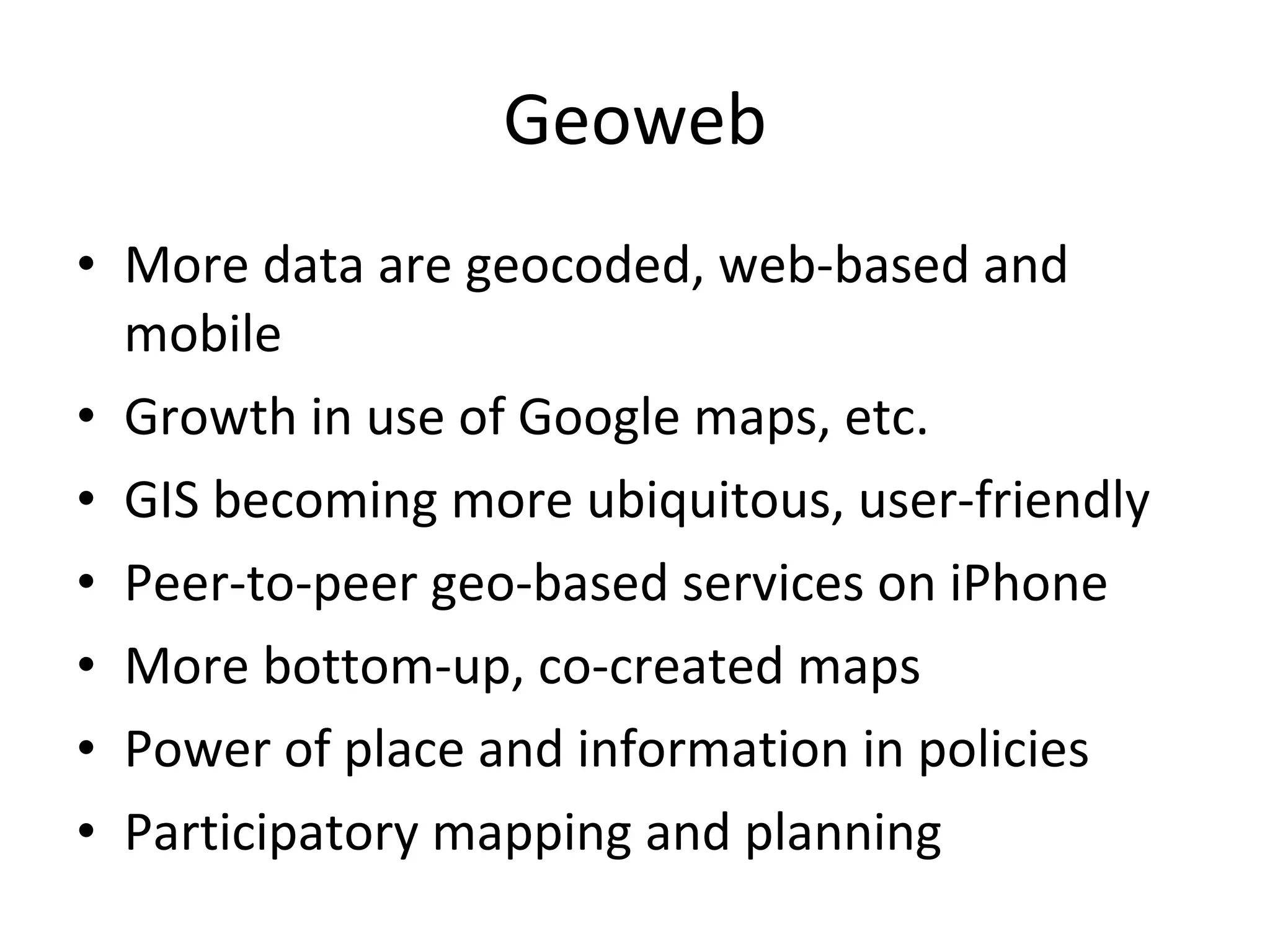 Geoweb More data are geocoded, web-based and mobile Growth in use of Google maps, etc. GIS becoming more ubiquitous, user-friendly Peer-to-peer geo-based services on iPhone More bottom-up, co-created maps Power of place and information in policies Participatory mapping and planning 
