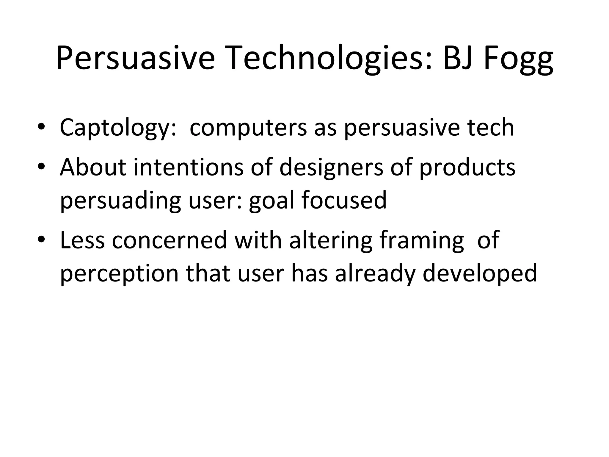 Persuasive Technologies: BJ Fogg Captology:  computers as persuasive tech About intentions of designers of products persuading user: goal focused Less concerned with altering framing  of perception that user has already developed 