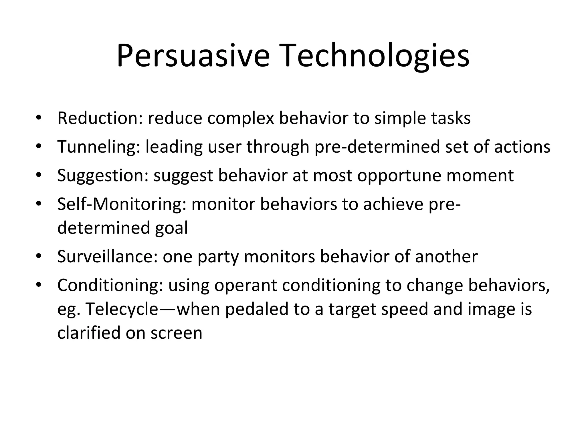 Persuasive Technologies Reduction: reduce complex behavior to simple tasks Tunneling: leading user through pre-determined set of actions Suggestion: suggest behavior at most opportune moment Self-Monitoring: monitor behaviors to achieve pre-determined goal Surveillance: one party monitors behavior of another Conditioning: using operant conditioning to change behaviors, eg. Telecycle—when pedaled to a target speed and image is clarified on screen 