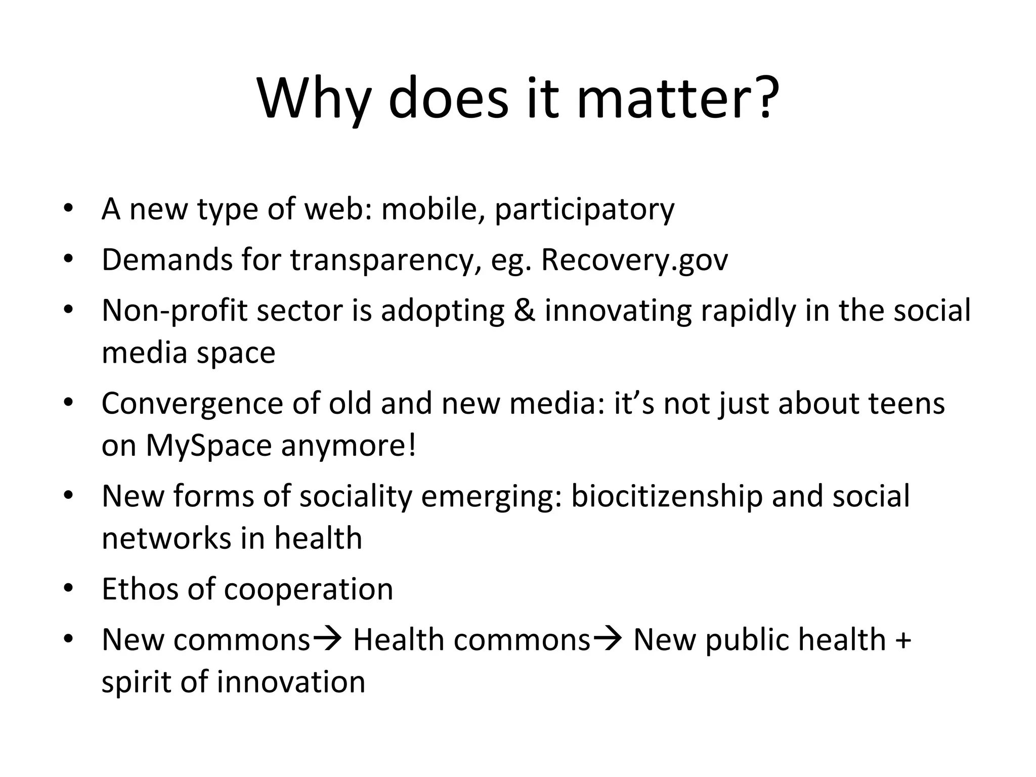Why does it matter? A new type of web: mobile, participatory Demands for transparency, eg. Recovery.gov Non-profit sector is adopting & innovating rapidly in the social media space Convergence of old and new media: it’s not just about teens on MySpace anymore! New forms of sociality emerging: biocitizenship and social networks in health Ethos of cooperation New commons   Health commons   New public health + spirit of innovation 