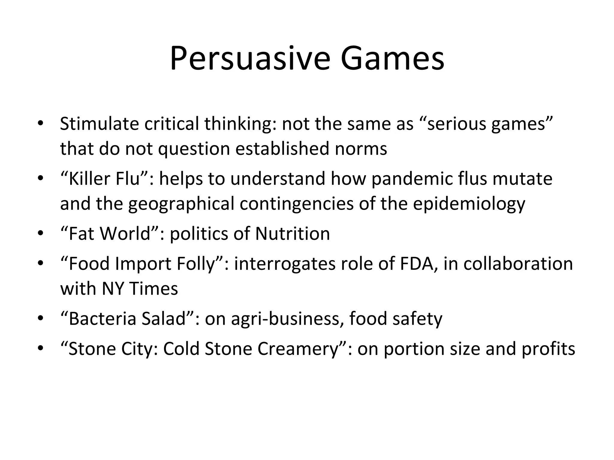 Persuasive Games Stimulate critical thinking: not the same as “serious games” that do not question established norms “ Killer Flu”: helps to understand how pandemic flus mutate and the geographical contingencies of the epidemiology “ Fat World”: politics of Nutrition “ Food Import Folly”: interrogates role of FDA, in collaboration with NY Times “ Bacteria Salad”: on agri-business, food safety “ Stone City: Cold Stone Creamery”: on portion size and profits 