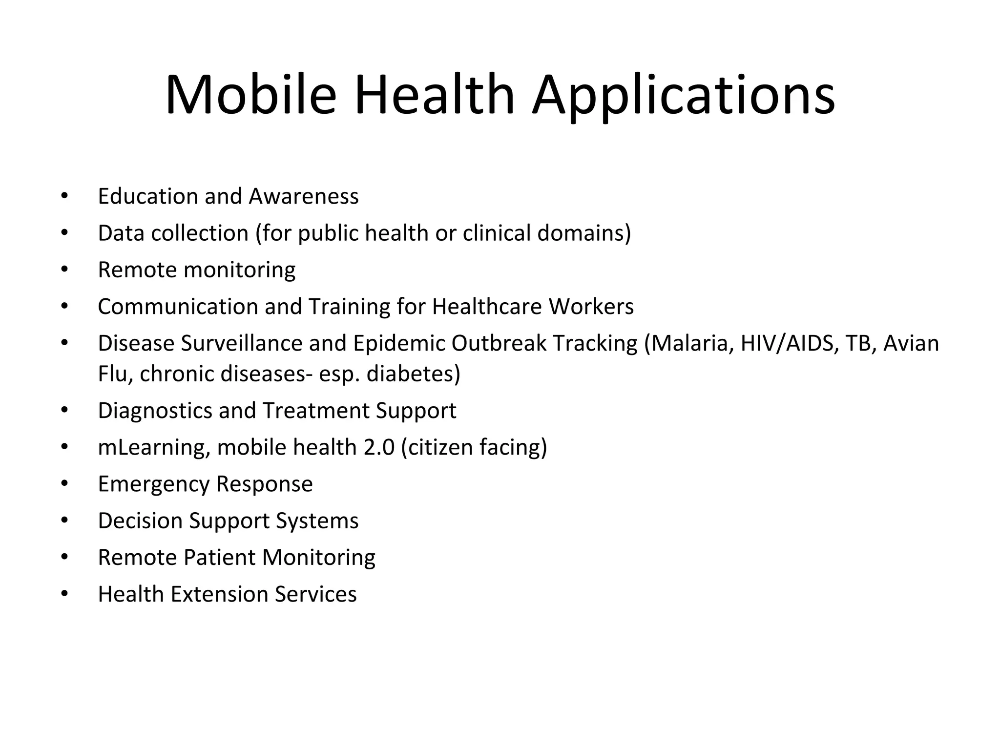 Mobile Health Applications Education and Awareness Data collection (for public health or clinical domains) Remote monitoring Communication and Training for Healthcare Workers Disease Surveillance and Epidemic Outbreak Tracking (Malaria, HIV/AIDS, TB, Avian Flu, chronic diseases- esp. diabetes) Diagnostics and Treatment Support mLearning, mobile health 2.0 (citizen facing) Emergency Response Decision Support Systems Remote Patient Monitoring Health Extension Services 
