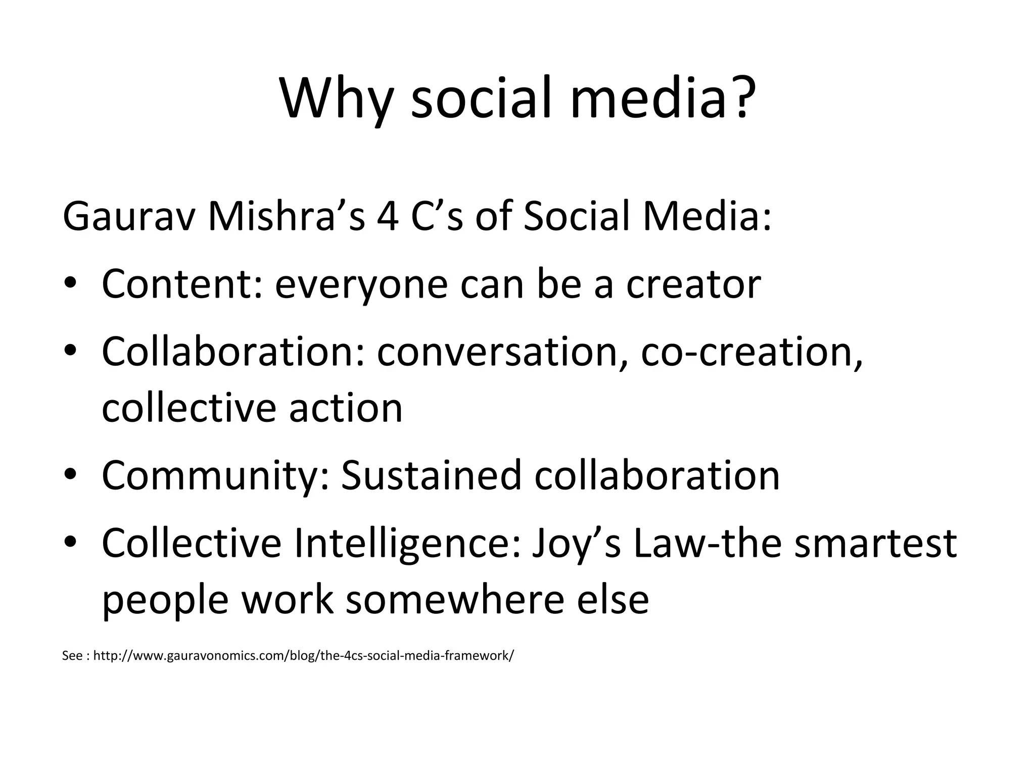 Why social media? Gaurav Mishra’s 4 C’s of Social Media: Content: everyone can be a creator Collaboration: conversation, co-creation, collective action Community: Sustained collaboration Collective Intelligence: Joy’s Law-the smartest people work somewhere else See : http://www.gauravonomics.com/blog/the-4cs-social-media-framework/ 