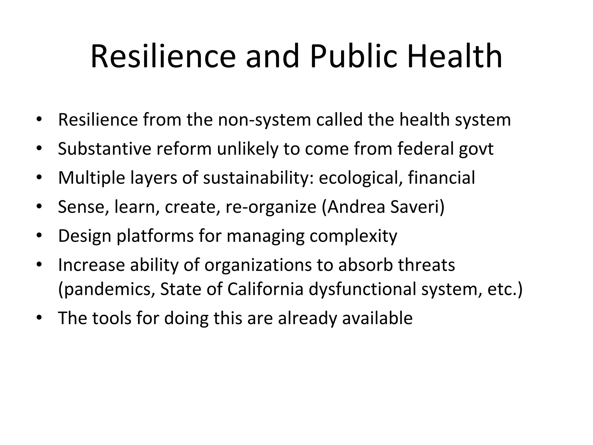 Resilience and Public Health Resilience from the non-system called the health system Substantive reform unlikely to come from federal govt Multiple layers of sustainability: ecological, financial Sense, learn, create, re-organize (Andrea Saveri) Design platforms for managing complexity Increase ability of organizations to absorb threats (pandemics, State of California dysfunctional system, etc.) The tools for doing this are already available 