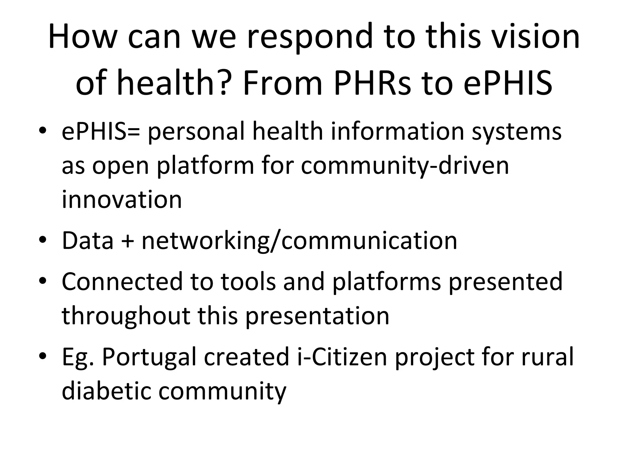 How can we respond to this vision of health? From PHRs to ePHIS ePHIS= personal health information systems as open platform for community-driven innovation Data + networking/communication Connected to tools and platforms presented throughout this presentation Eg. Portugal created i-Citizen project for rural diabetic community 