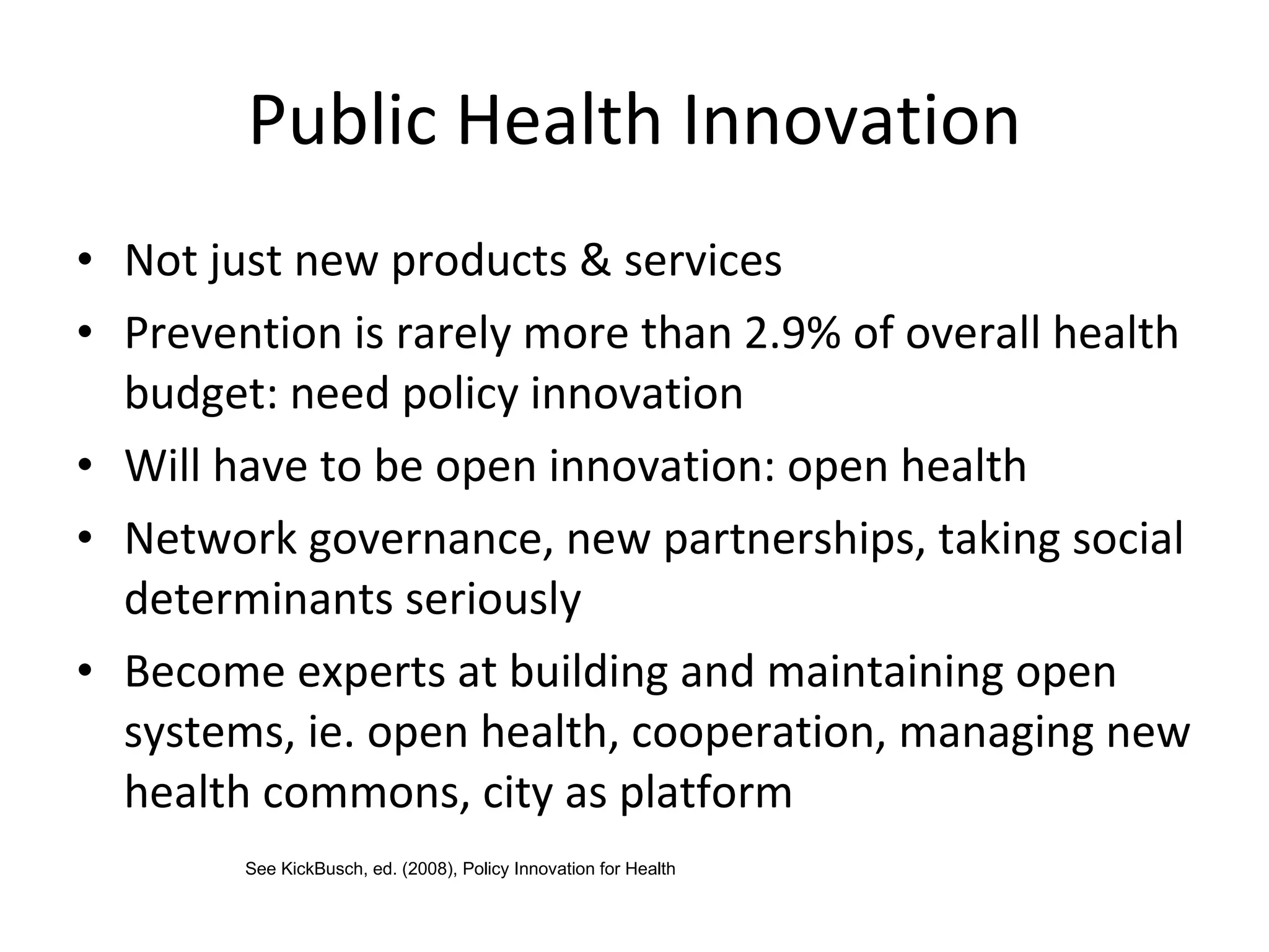 Public Health Innovation Not just new products & services Prevention is rarely more than 2.9% of overall health budget: need policy innovation Will have to be open innovation: open health Network governance, new partnerships, taking social determinants seriously Become experts at building and maintaining open systems, ie. open health, cooperation, managing new health commons, city as platform See KickBusch, ed. (2008), Policy Innovation for Health 