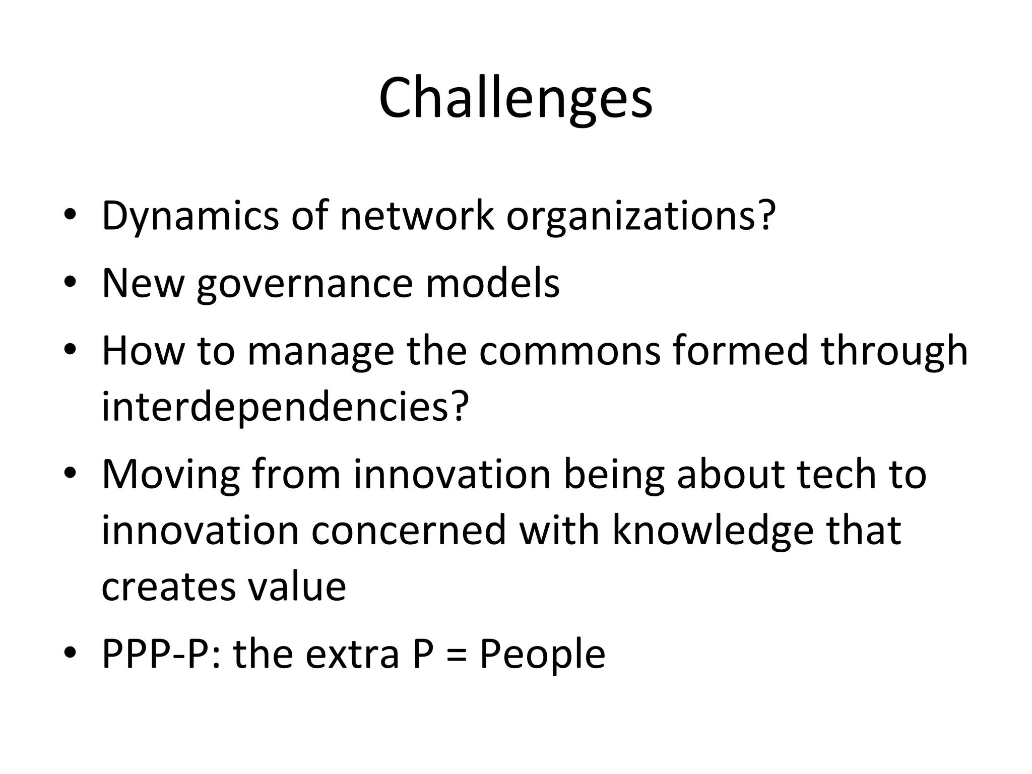 Challenges Dynamics of network organizations? New governance models How to manage the commons formed through interdependencies? Moving from innovation being about tech to innovation concerned with knowledge that creates value PPP-P: the extra P = People 