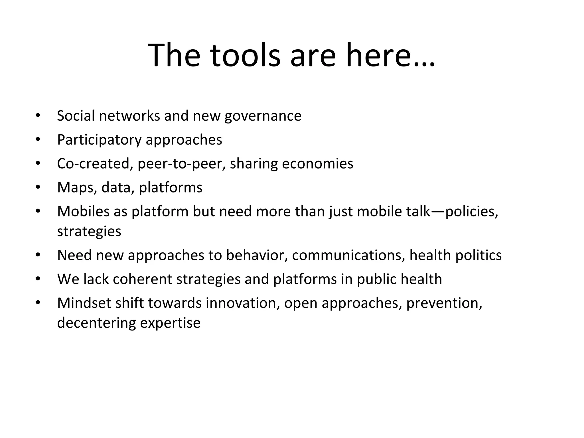 The tools are here… Social networks and new governance Participatory approaches Co-created, peer-to-peer, sharing economies Maps, data, platforms Mobiles as platform but need more than just mobile talk—policies, strategies Need new approaches to behavior, communications, health politics We lack coherent strategies and platforms in public health Mindset shift towards innovation, open approaches, prevention, decentering expertise 