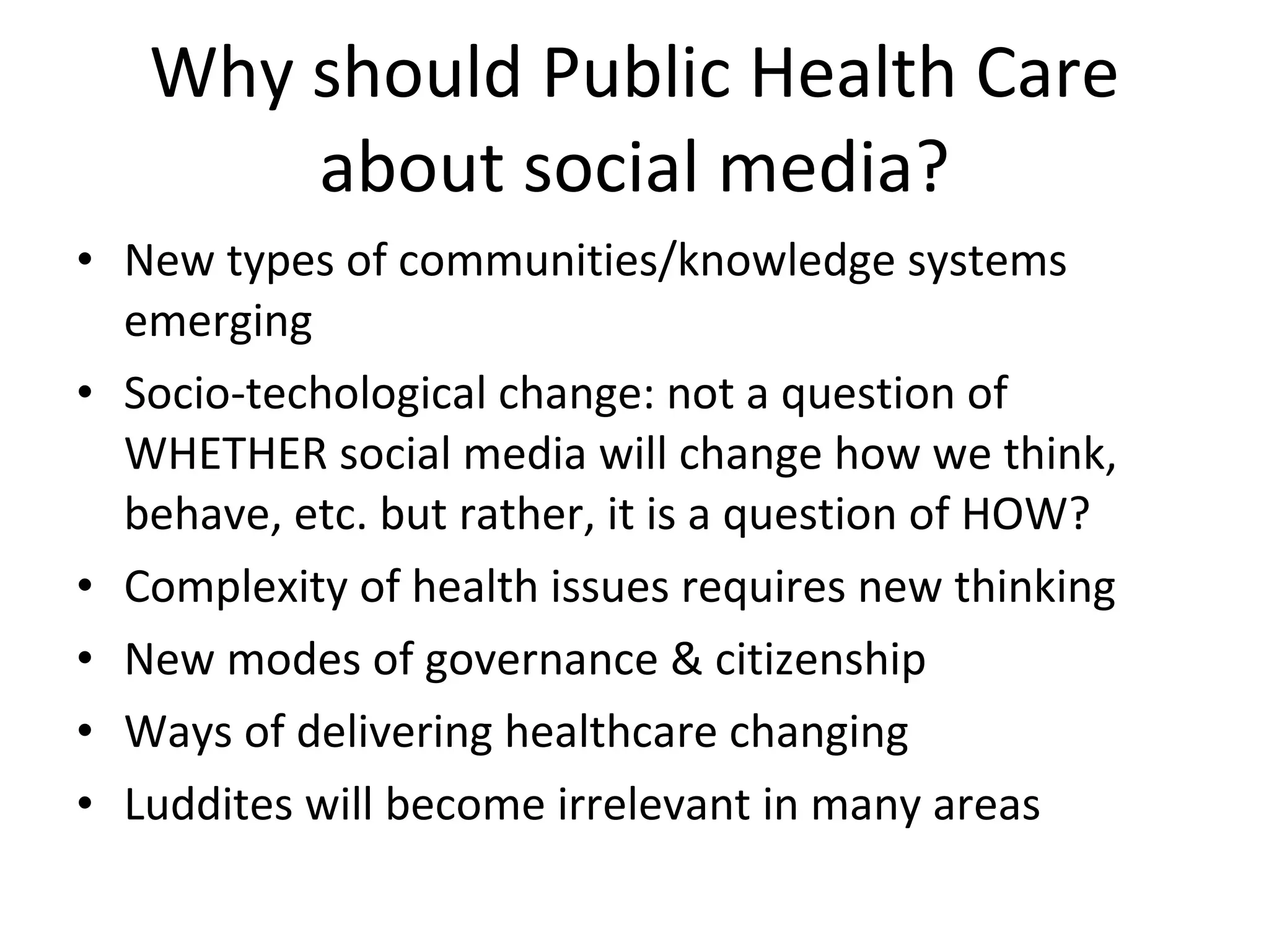 Why should Public Health Care about social media? New types of communities/knowledge systems emerging Socio-techological change: not a question of WHETHER social media will change how we think, behave, etc. but rather, it is a question of HOW? Complexity of health issues requires new thinking New modes of governance & citizenship Ways of delivering healthcare changing Luddites will become irrelevant in many areas 