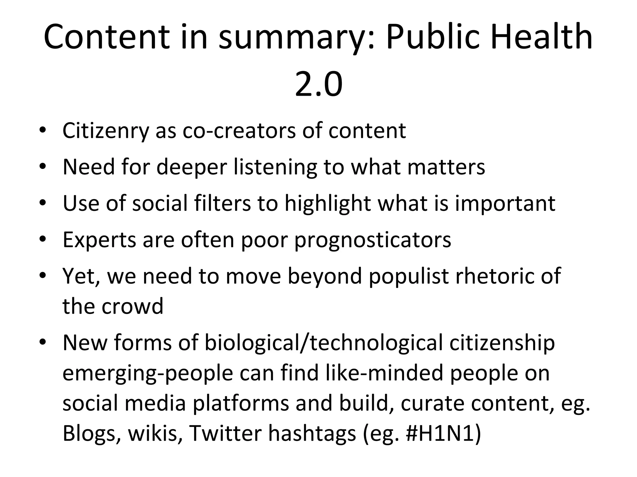 Content in summary: Public Health 2.0 Citizenry as co-creators of content Need for deeper listening to what matters Use of social filters to highlight what is important Experts are often poor prognosticators Yet, we need to move beyond populist rhetoric of the crowd New forms of biological/technological citizenship emerging-people can find like-minded people on social media platforms and build, curate content, eg. Blogs, wikis, Twitter hashtags (eg. #H1N1) 