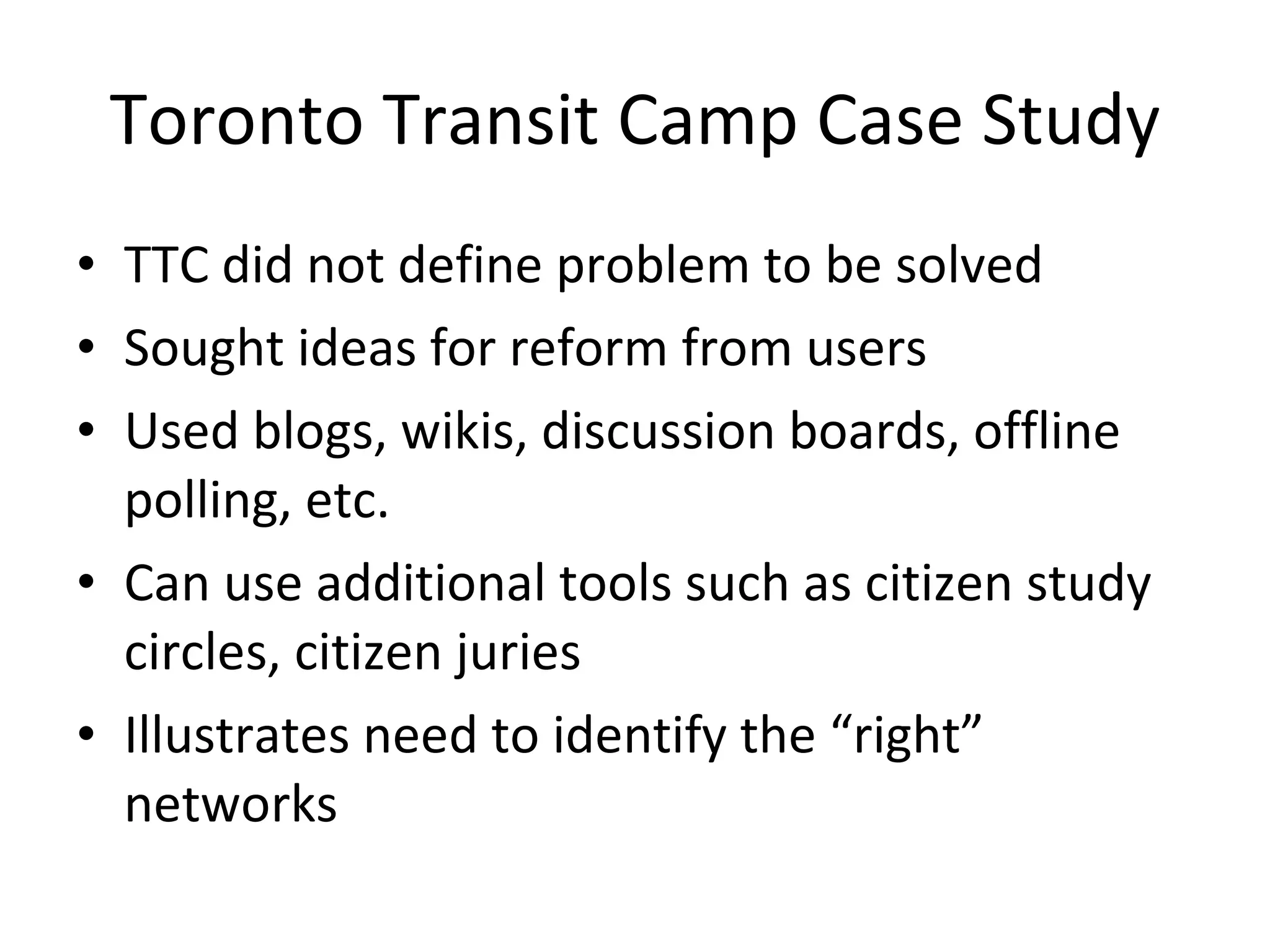 Toronto Transit Camp Case Study TTC did not define problem to be solved Sought ideas for reform from users Used blogs, wikis, discussion boards, offline polling, etc. Can use additional tools such as citizen study circles, citizen juries Illustrates need to identify the “right” networks 