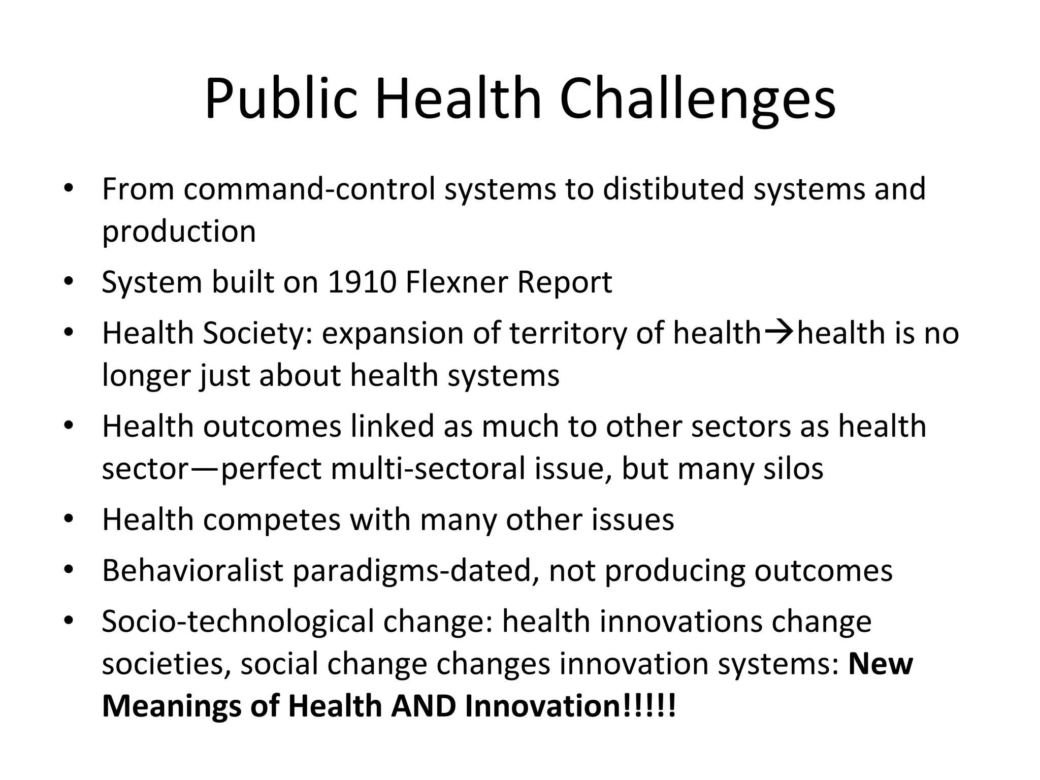Public Health Challenges From command-control systems to distibuted systems and production System built on 1910 Flexner Report Health Society: expansion of territory of health  health is no longer just about health systems Health outcomes linked as much to other sectors as health sector—perfect multi-sectoral issue, but many silos Health competes with many other issues Behavioralist paradigms-dated, not producing outcomes Socio-technological change: health innovations change societies, social change changes innovation systems:  New Meanings of Health AND Innovation!!!!! 