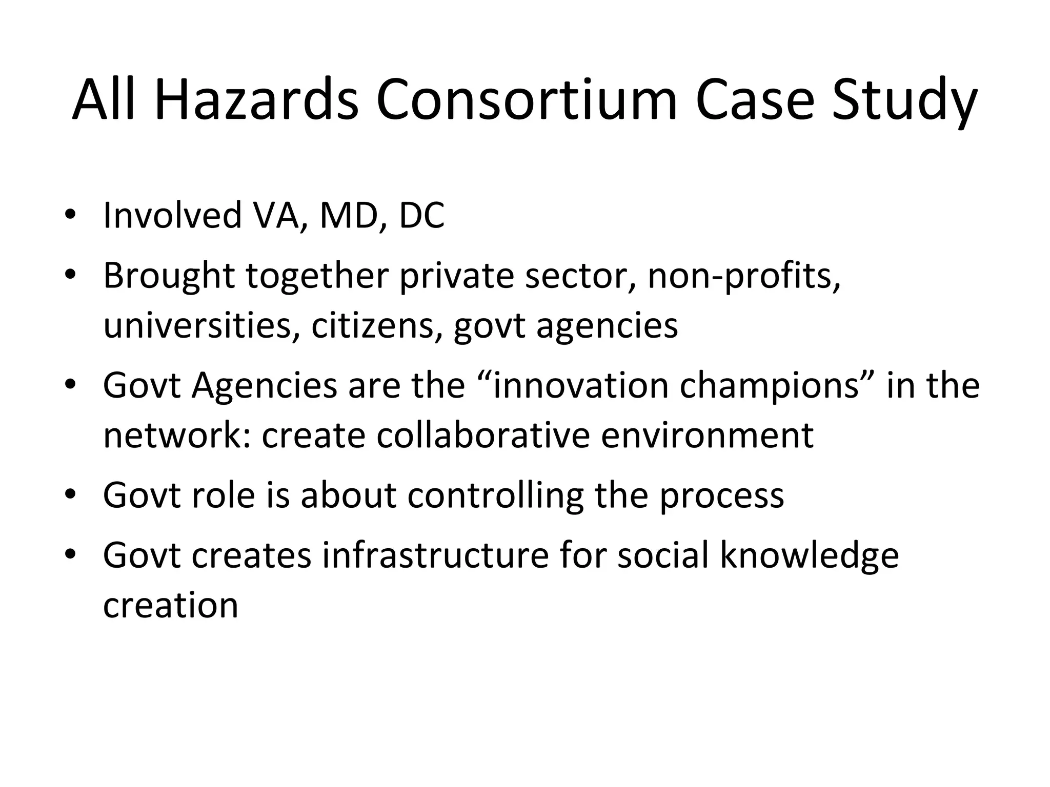 All Hazards Consortium Case Study Involved VA, MD, DC Brought together private sector, non-profits, universities, citizens, govt agencies Govt Agencies are the “innovation champions” in the network: create collaborative environment Govt role is about controlling the process Govt creates infrastructure for social knowledge creation 