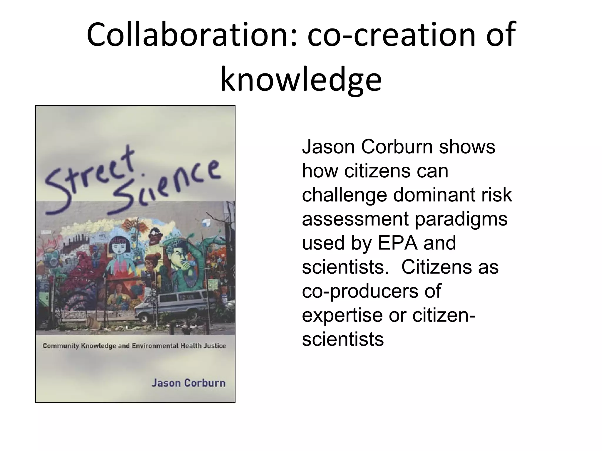 Collaboration: co-creation of knowledge Jason Corburn shows how citizens can challenge dominant risk assessment paradigms used by EPA and scientists.  Citizens as  co-producers of expertise or citizen-scientists 