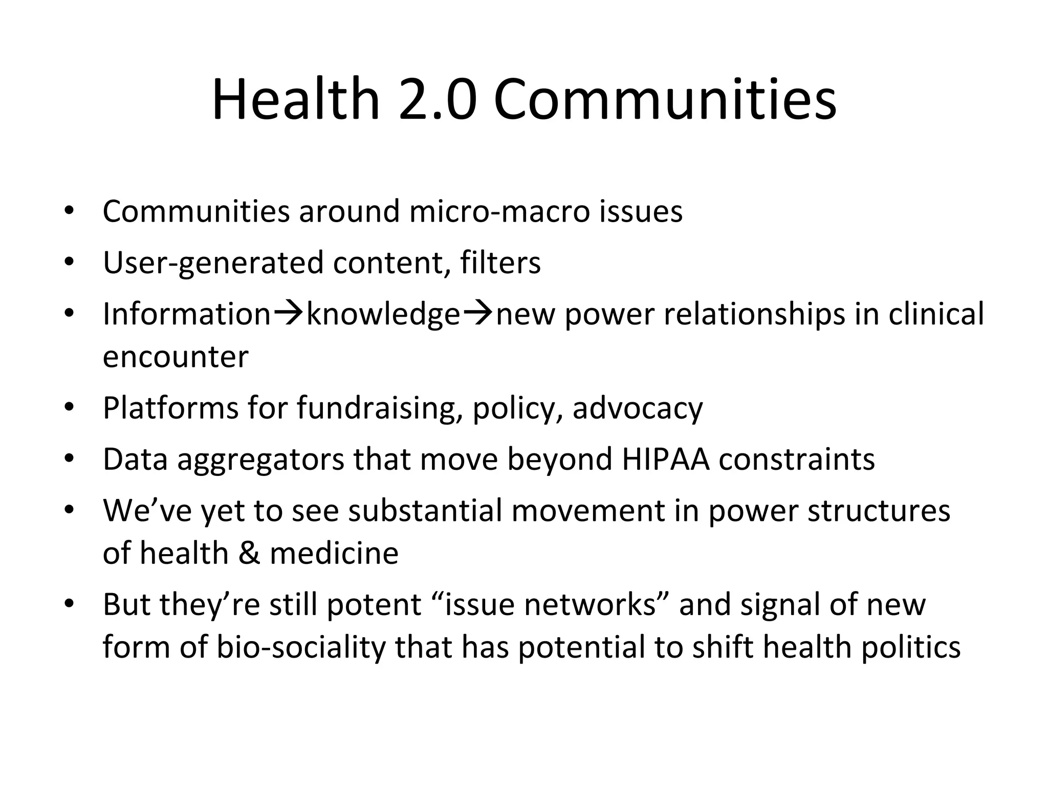 Health 2.0 Communities Communities around micro-macro issues User-generated content, filters Information  knowledge  new power relationships in clinical encounter Platforms for fundraising, policy, advocacy Data aggregators that move beyond HIPAA constraints We’ve yet to see substantial movement in power structures of health & medicine But they’re still potent “issue networks” and signal of new form of bio-sociality that has potential to shift health politics 