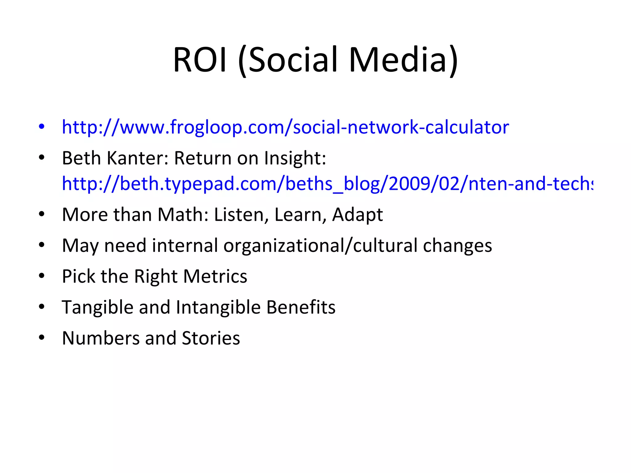 ROI (Social Media) http://www.frogloop.com/social-network-calculator Beth Kanter: Return on Insight:  http://beth.typepad.com/beths_blog/2009/02/nten-and-techsoup-webinar-share-your-story-roi-and-social-media-slides-and-notes.html More than Math: Listen, Learn, Adapt May need internal organizational/cultural changes Pick the Right Metrics Tangible and Intangible Benefits Numbers and Stories 
