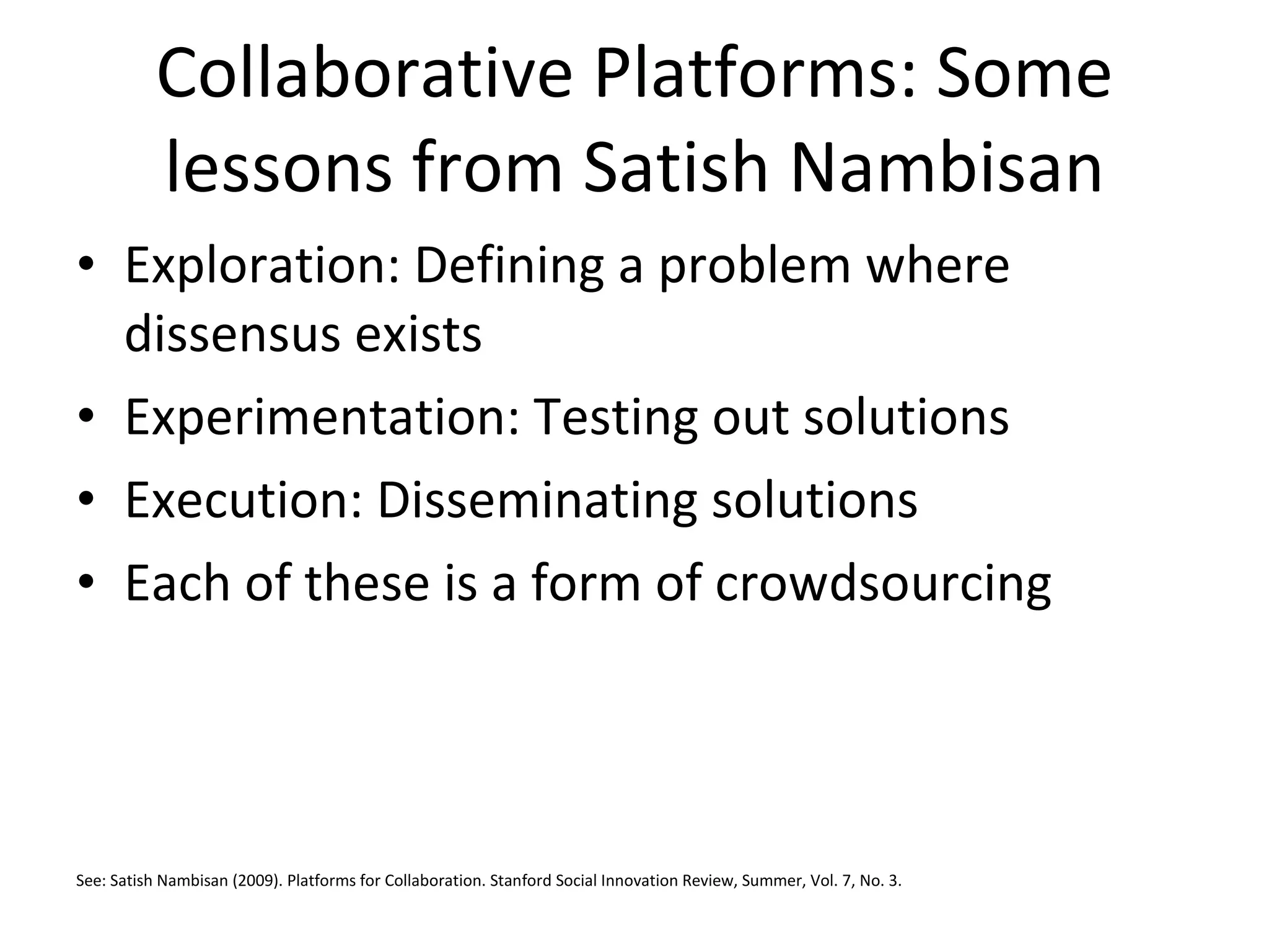 Collaborative Platforms: Some lessons from Satish Nambisan Exploration: Defining a problem where dissensus exists Experimentation: Testing out solutions Execution: Disseminating solutions Each of these is a form of crowdsourcing See: Satish Nambisan (2009). Platforms for Collaboration. Stanford Social Innovation Review, Summer, Vol. 7, No. 3. 