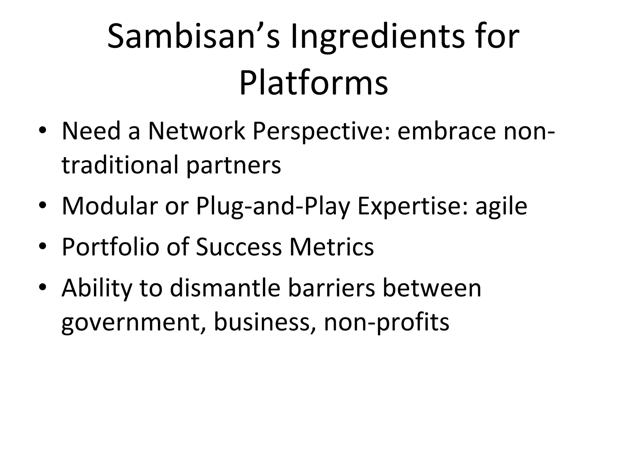 Sambisan’s Ingredients for Platforms Need a Network Perspective: embrace non-traditional partners Modular or Plug-and-Play Expertise: agile Portfolio of Success Metrics Ability to dismantle barriers between government, business, non-profits 