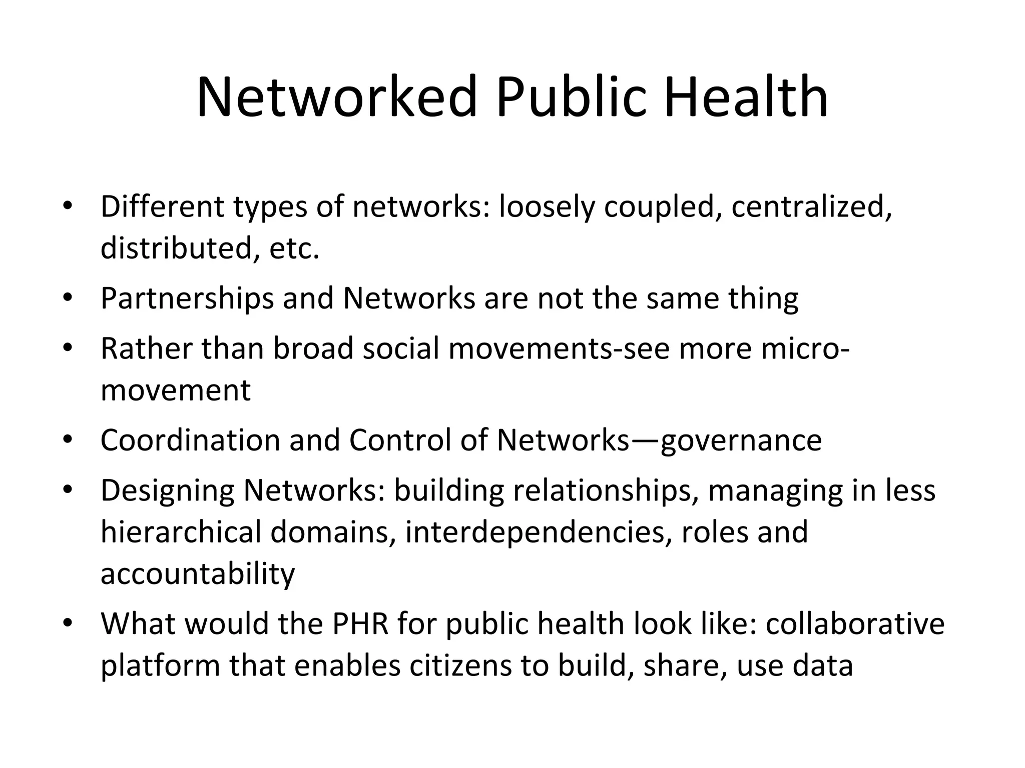 Networked Public Health Different types of networks: loosely coupled, centralized, distributed, etc. Partnerships and Networks are not the same thing Rather than broad social movements-see more micro-movement Coordination and Control of Networks—governance Designing Networks: building relationships, managing in less hierarchical domains, interdependencies, roles and accountability What would the PHR for public health look like: collaborative platform that enables citizens to build, share, use data 