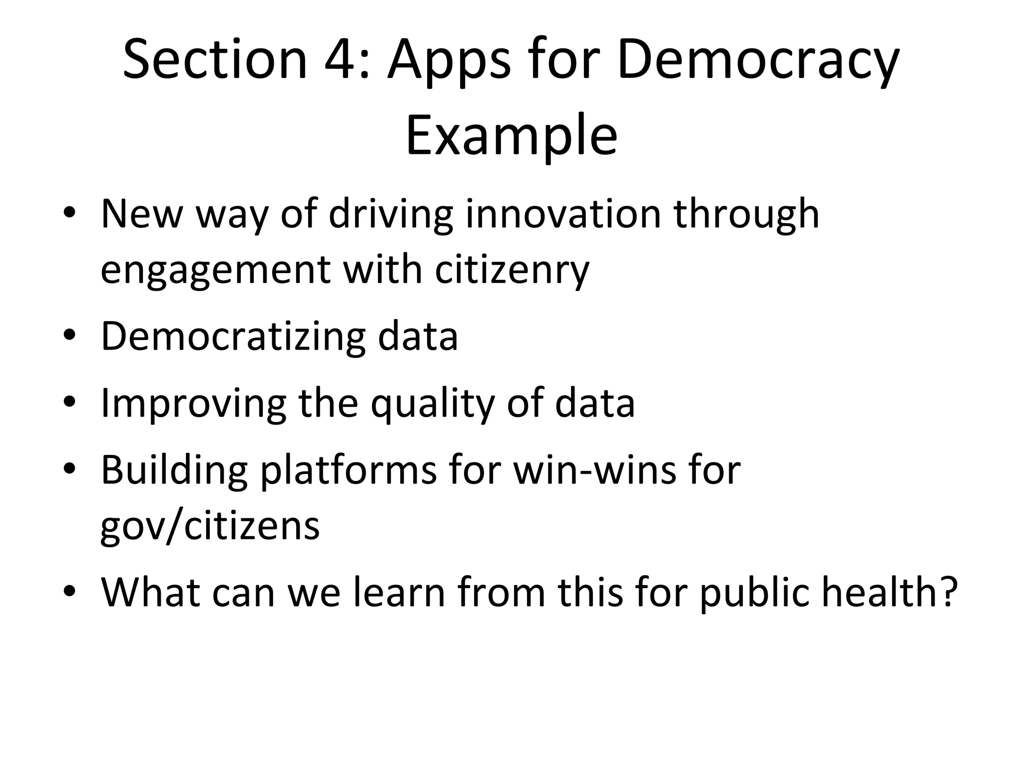 Section 4: Apps for Democracy Example New way of driving innovation through engagement with citizenry Democratizing data Improving the quality of data Building platforms for win-wins for gov/citizens What can we learn from this for public health? 