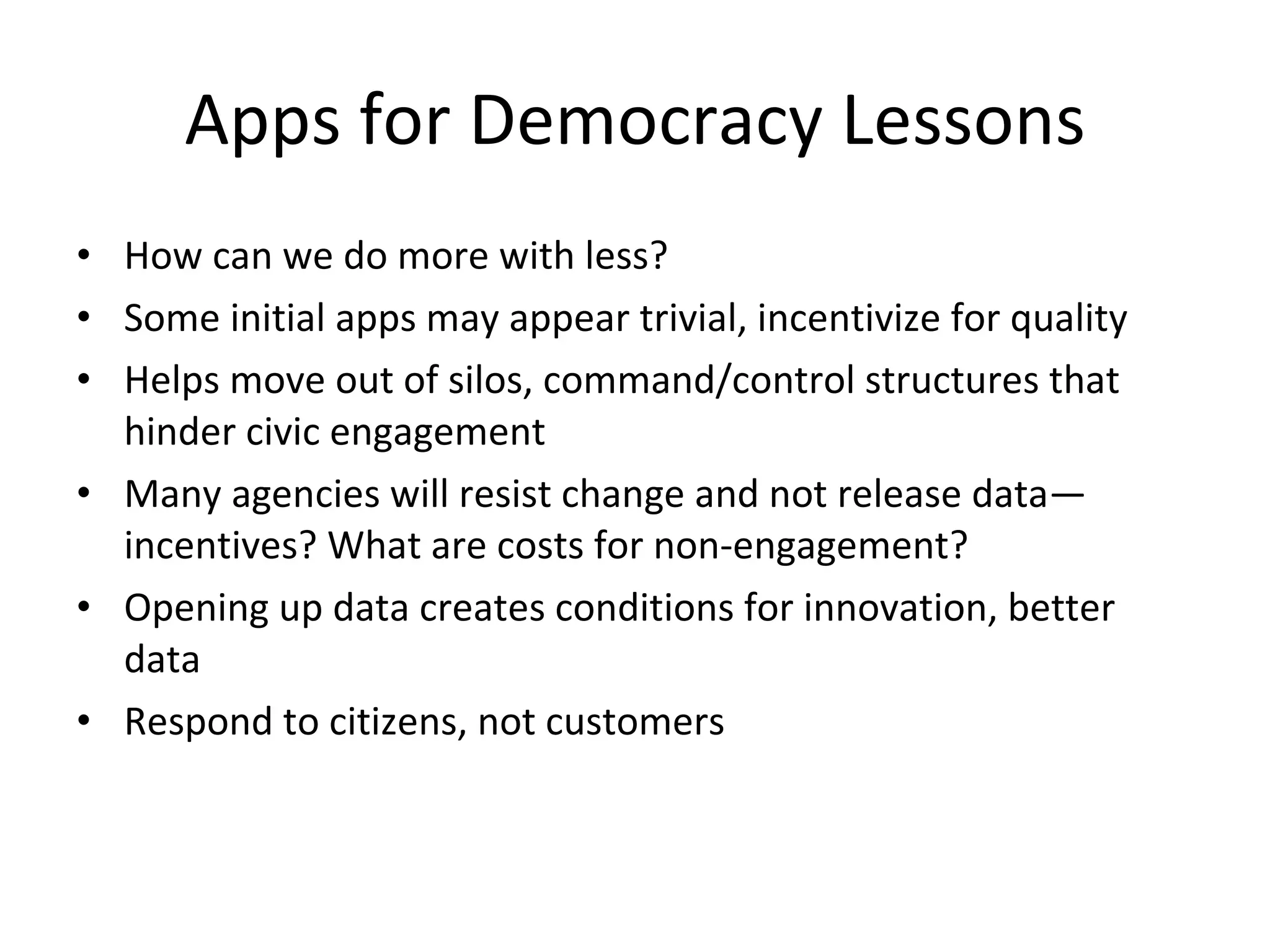 Apps for Democracy Lessons How can we do more with less? Some initial apps may appear trivial, incentivize for quality Helps move out of silos, command/control structures that hinder civic engagement Many agencies will resist change and not release data—incentives? What are costs for non-engagement? Opening up data creates conditions for innovation, better data Respond to citizens, not customers 