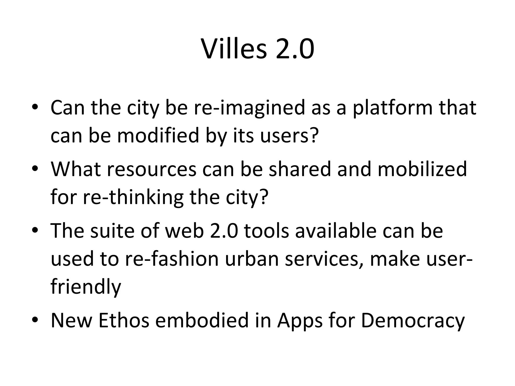 Villes 2.0 Can the city be re-imagined as a platform that can be modified by its users? What resources can be shared and mobilized for re-thinking the city? The suite of web 2.0 tools available can be used to re-fashion urban services, make user-friendly New Ethos embodied in Apps for Democracy 