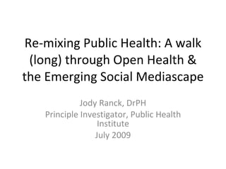 Re-mixing Public Health: A walk (long) through Open Health & the Emerging Social Mediascape Jody Ranck, DrPH Principal Investigator, Public Health Institute July 2009 