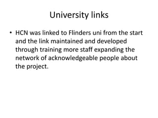 University linksHCN was linked to Flinders uni from the start and the link maintained and developed through training more staff expanding the network of acknowledgeable people about the project.