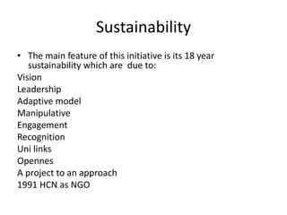 SustainabilityThe main feature of this initiative is its 18 year sustainability which are  due to:VisionLeadershipAdaptive modelManipulativeEngagementRecognitionUni linksOpennesA project to an approach1991 HCN as NGO